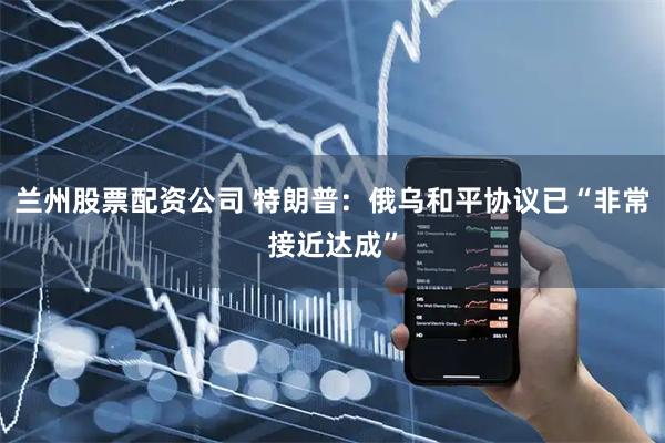 兰州股票配资公司 特朗普：俄乌和平协议已“非常接近达成”