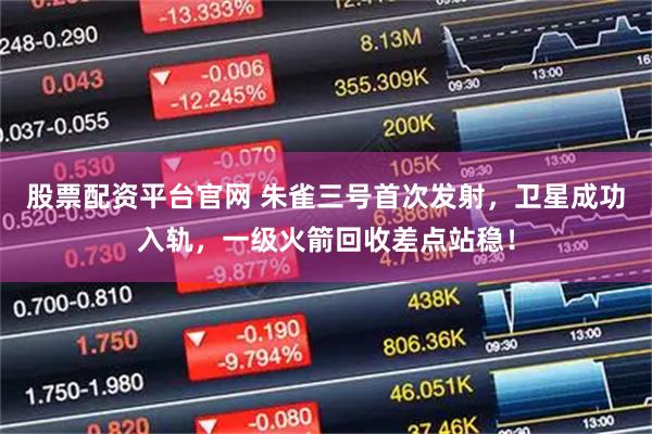 股票配资平台官网 朱雀三号首次发射，卫星成功入轨，一级火箭回收差点站稳！