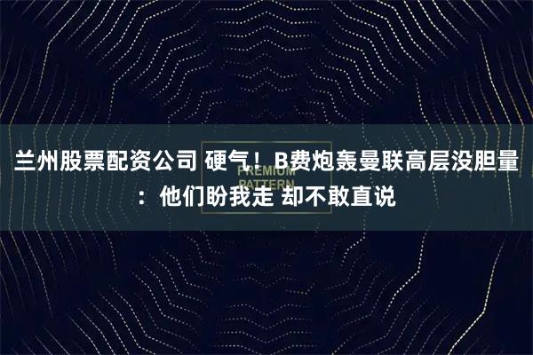 兰州股票配资公司 硬气！B费炮轰曼联高层没胆量：他们盼我走 却不敢直说