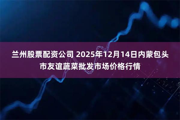 兰州股票配资公司 2025年12月14日内蒙包头市友谊蔬菜批发市场价格行情