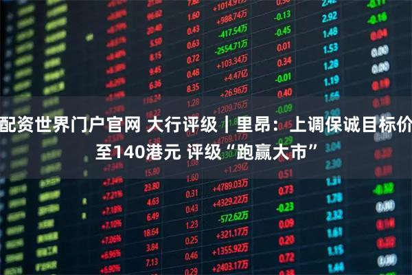 配资世界门户官网 大行评级｜里昂：上调保诚目标价至140港元 评级“跑赢大市”