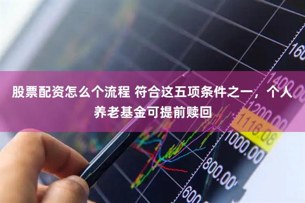 股票配资怎么个流程 符合这五项条件之一，个人养老基金可提前赎回
