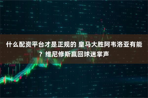 什么配资平台才是正规的 皇马大胜阿韦洛亚有能？维尼修斯赢回球迷掌声