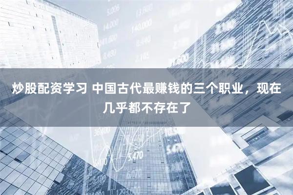 炒股配资学习 中国古代最赚钱的三个职业，现在几乎都不存在了