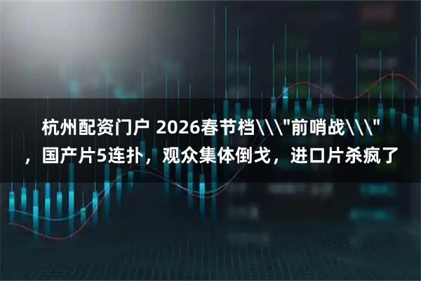杭州配资门户 2026春节档\＂前哨战\＂，国产片5连扑，观众集体倒戈，进口片杀疯了