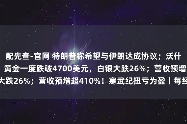 配先查-官网 特朗普称希望与伊朗达成协议；沃什被提名为美联储主席；黄金一度跌破4700美元，白银大跌26%；营收预增超410%！寒武纪扭亏为盈丨每经早参