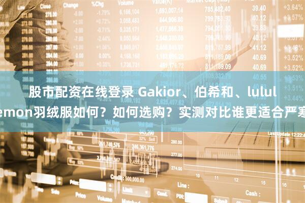 股市配资在线登录 Gakior、伯希和、lululemon羽绒服如何？如何选购？实测对比谁更适合严寒