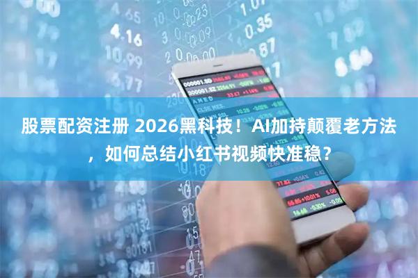 股票配资注册 2026黑科技！AI加持颠覆老方法，如何总结小红书视频快准稳？