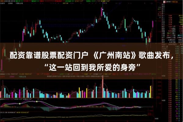 配资靠谱股票配资门户 《广州南站》歌曲发布，“这一站回到我所爱的身旁”