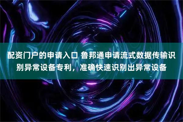 配资门户的申请入口 鲁邦通申请流式数据传输识别异常设备专利，准确快速识别出异常设备