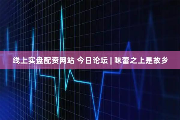线上实盘配资网站 今日论坛 | 味蕾之上是故乡