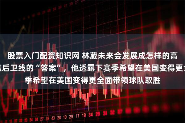 股票入门配资知识网 林葳未来会发展成怎样的高度，能否成为男篮后卫线的“答案”，他透露下赛季希望在美国变得更全面带领球队取胜