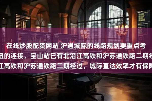 在线炒股配资网站 沪通城际的线路规划要重点考虑南通新机场至虹桥枢纽的连接，宝山站已有北沿江高铁和沪苏通铁路二期经过，城际直达效率才有保障