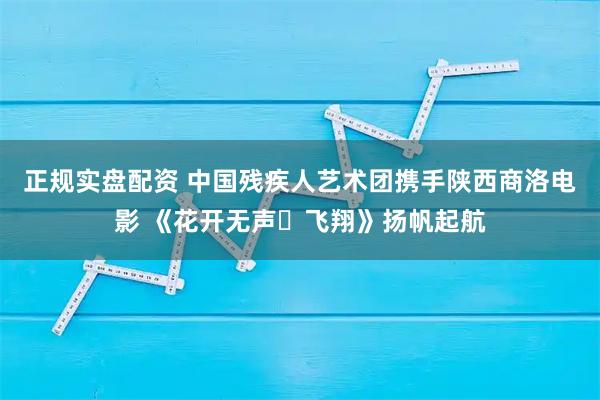 正规实盘配资 中国残疾人艺术团携手陕西商洛电影 《花开无声・飞翔》扬帆起航