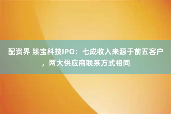 配资界 臻宝科技IPO：七成收入来源于前五客户，两大供应商联系方式相同