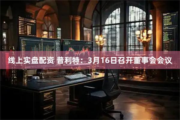 线上实盘配资 普利特：3月16日召开董事会会议