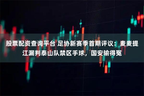 股票配资查询平台 足协新赛季首期评议：麦麦提江漏判泰山队禁区手球，国安输得冤